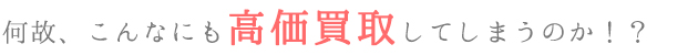 何故、こんなにも高価買取してしまうのか！？